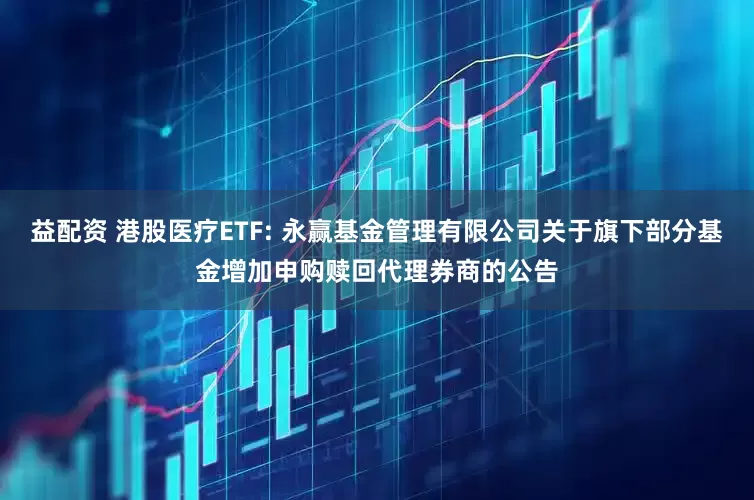 益配资 港股医疗ETF: 永赢基金管理有限公司关于旗下部分基金增加申购赎回代理券商的公告