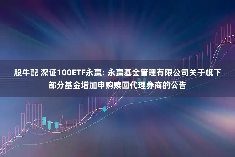 股牛配 深证100ETF永赢: 永赢基金管理有限公司关于旗下部分基金增加申购赎回代理券商的公告