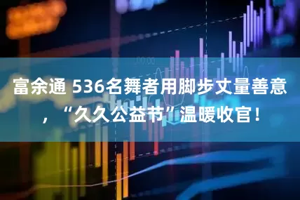 富余通 536名舞者用脚步丈量善意，“久久公益节”温暖收官！