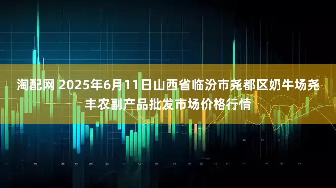 淘配网 2025年6月11日山西省临汾市尧都区奶牛场尧丰农副产品批发市场价格行情