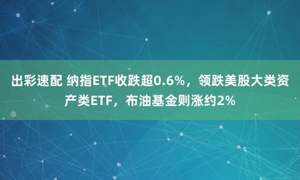 出彩速配 纳指ETF收跌超0.6%，领跌美股大类资产类ETF，布油基金则涨约2%