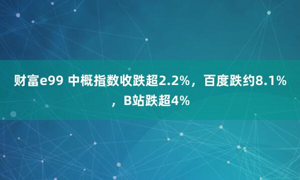 财富e99 中概指数收跌超2.2%，百度跌约8.1%，B站跌超4%