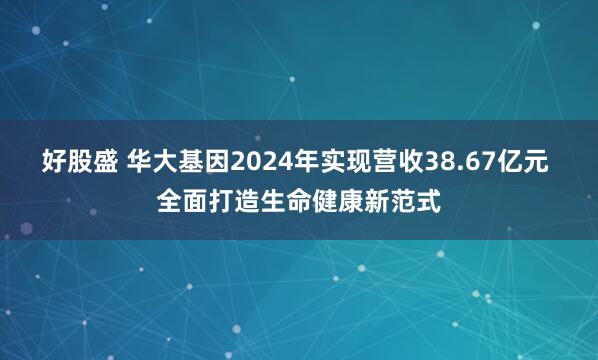 好股盛 华大基因2024年实现营收38.67亿元 全面打造生命健康新范式